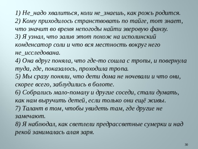 1) Не_надо хвалиться, коли не_знаешь, как рожь родится. 2) Кому приходилось странствовать по тайге, тот знает, что значит во время непогоды найти зверовую фанзу. 3) Я узнал, что залив этот похож на исполинский конденсатор соли и что вся местность вокруг него не_исследована. 4) Она вдруг поняла, что где-то сошла с тропы, и повернула туда, где, показалось, проходила тропа. 5) Мы сразу поняли, что дети дома не ночевали и что они, скорее всего, заблудились в болоте. 6) Собрались мало-помалу и другие соседи, стали думать, как нам выручить детей, если только они ещё живы. 7) Талант в том, чтобы увидеть там, где другие не замечают. 8) Я наблюдал, как светлели предрассветные сумерки и над рекой занималась алая заря.  