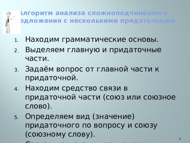 Алгоритм анализа сложноподчинённого предложения с несколькими придаточными Находим грамматические основы. Выделяем главную и придаточные части. Задаём вопрос от главной части к придаточной. Находим средство связи в придаточной части (союз или союзное слово). Определяем вид (значение) придаточного по вопросу и союзу (союзному слову). Составляем схему предложения. Определяем способ подчинения придаточных и восстанавливаем теорию.  