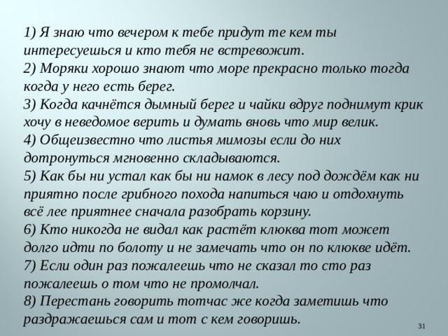 1) Я знаю что вечером к тебе придут те кем ты интересуешься и кто тебя не встревожит. 2) Моряки хорошо знают что море прекрасно только тогда когда у него есть берег. 3) Когда качнётся дымный берег и чайки вдруг поднимут крик хочу в неведомое верить и думать вновь что мир велик. 4) Общеизвестно что листья мимозы если до них дотронуться мгновенно складываются. 5) Как бы ни устал как бы ни намок в лесу под дождём как ни приятно после грибного похода напиться чаю и отдохнуть всё лее приятнее сначала разобрать корзину. 6) Кто никогда не видал как растёт клюква тот может долго идти по болоту и не замечать что он по клюкве идёт. 7) Если один раз пожалеешь что не сказал то сто раз пожалеешь о том что не промолчал. 8) Перестань говорить тотчас же когда заметишь что раздражаешься сам и тот с кем говоришь.   