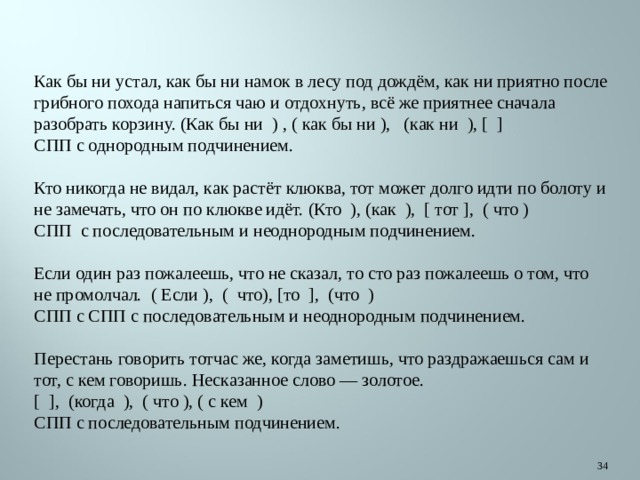   Как бы ни устал, как бы ни намок в лесу под дождём, как ни приятно после грибного похода напиться чаю и отдохнуть, всё же приятнее сначала разобрать корзину. (Как бы ни  ) , ( как бы ни ),   (как ни  ), [  ]  СПП с однородным подчинением.   Кто никогда не видал, как растёт клюква, тот может долго идти по болоту и не замечать, что он по клюкве идёт. (Кто  ), (как  ),  [ тот ],  ( что )  СПП  с последовательным и неоднородным подчинением.   Если один раз пожалеешь, что не сказал, то сто раз пожалеешь о том, что не промолчал.  ( Если ),  (  что), [то  ],  (что  )  СПП с СПП с последовательным и неоднородным подчинением.   Перестань говорить тотчас же, когда заметишь, что раздражаешься сам и тот, с кем говоришь. Несказанное слово — золотое.  [  ],  (когда  ),  ( что ), ( с кем  )  СПП с последовательным подчинением.  