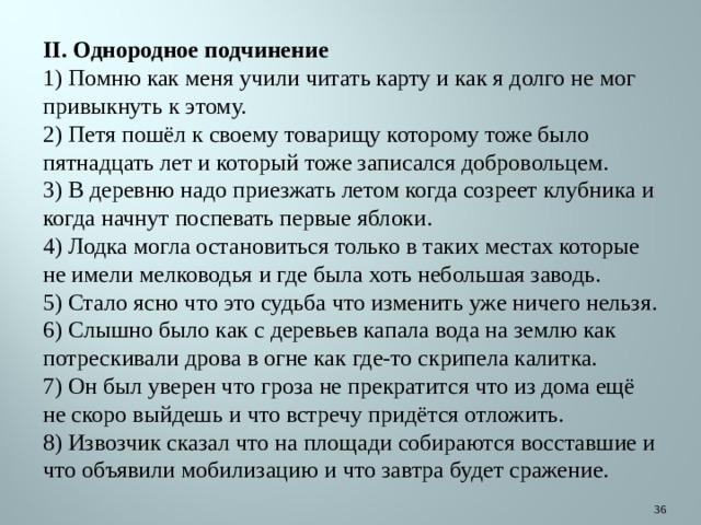 II. Однородное подчинение 1) Помню как меня учили читать карту и как я долго не мог привыкнуть к этому. 2) Петя пошёл к своему товарищу которому тоже было пятнадцать лет и который тоже записался добровольцем. 3) В деревню надо приезжать летом когда созреет клубника и когда начнут поспевать первые яблоки. 4) Лодка могла остановиться только в таких местах которые не имели мелководья и где была хоть небольшая заводь. 5) Стало ясно что это судьба что изменить уже ничего нельзя. 6) Слышно было как с деревьев капала вода на землю как потрескивали дрова в огне как где-то скрипела калитка. 7) Он был уверен что гроза не прекратится что из дома ещё не скоро выйдешь и что встречу придётся отложить. 8) Извозчик сказал что на площади собираются восставшие и что объявили мобилизацию и что завтра будет сражение.  