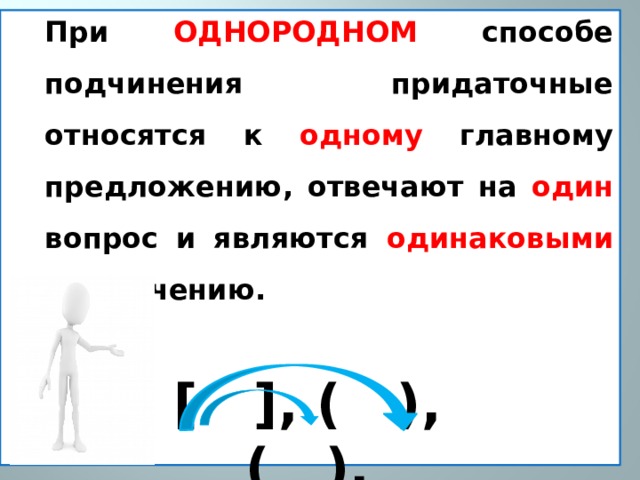 При ОДНОРОДНОМ способе  подчинения придаточные относятся к одному главному предложению, отвечают на один вопрос и являются одинаковыми по значению.   [ ], ( ), ( ). 