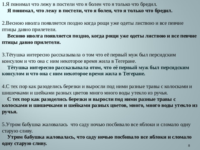 1.Я понимал что лежу в постели что я болен что я только что бредил.  Я понимал, что лежу в постели, что я болен, что я только что бредил. 2.Весною иволга появляется поздно когда рощи уже одеты листвою и все певчие птицы давно прилетели.  Весною иволга появляется поздно, когда рощи уже одеты листвою и все певчие птицы давно прилетели. 3.Тётушка интересно рассказывала о том что её первый муж был персидским консулом и что она с ним некоторое время жила в Тегеране.  Тётушка интересно рассказывала отом, что её первый муж был персидским консулом и что она с ним некоторое время жила в Тегеране. 4.С тех пор как разоделись березки и выросли под ними разные травы с колосками и шишечками и шейками разных цветов много много воды утекло из ручья.  С тех пор как разоделись березки и выросли под ними разные травы с колосками и шишечками и шейками разных цветов, много, много воды утекло из ручья. 5.Утром бабушка жаловалась что саду ночью посбивало все яблоки и сломало одну старую сливу.  Утром бабушка жаловалась, что саду ночью посбивало все яблоки и сломало одну старую сливу.  