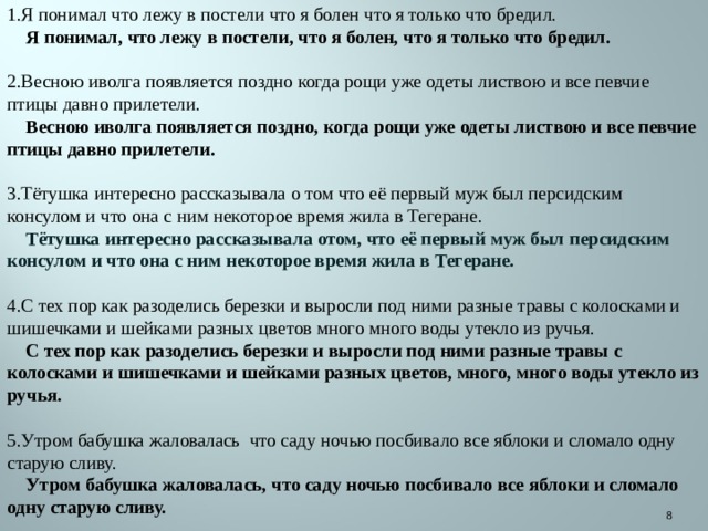 1.Я понимал что лежу в постели что я болен что я только что бредил.  Я понимал, что лежу в постели, что я болен, что я только что бредил. 2.Весною иволга появляется поздно когда рощи уже одеты листвою и все певчие птицы давно прилетели.  Весною иволга появляется поздно, когда рощи уже одеты листвою и все певчие птицы давно прилетели. 3.Тётушка интересно рассказывала о том что её первый муж был персидским консулом и что она с ним некоторое время жила в Тегеране.  Тётушка интересно рассказывала отом, что её первый муж был персидским консулом и что она с ним некоторое время жила в Тегеране. 4.С тех пор как разоделись березки и выросли под ними разные травы с колосками и шишечками и шейками разных цветов много много воды утекло из ручья.  С тех пор как разоделись березки и выросли под ними разные травы с колосками и шишечками и шейками разных цветов, много, много воды утекло из ручья. 5.Утром бабушка жаловалась что саду ночью посбивало все яблоки и сломало одну старую сливу.  Утром бабушка жаловалась, что саду ночью посбивало все яблоки и сломало одну старую сливу.  