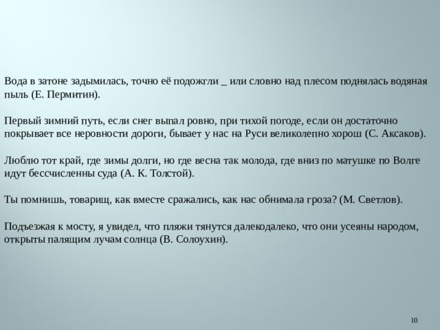 Вода в затоне задымилась, точно её подожгли _ или словно над плесом поднялась водяная пыль (Е. Пермитин). Первый зимний путь, если снег выпал ровно, при тихой погоде, если он достаточно покрывает все неровности дороги, бывает у нас на Руси великолепно хорош (С. Аксаков). Люблю тот край, где зимы долги, но где весна так молода, где вниз по матушке по Волге идут бессчисленны суда (А. К. Толстой). Ты помнишь, товарищ, как вместе сражались, как нас обнимала гроза? (М. Светлов). Подъезжая к мосту, я увидел, что пляжи тянутся далекодалеко, что они усеяны народом, открыты палящим лучам солнца (В. Солоухин).  