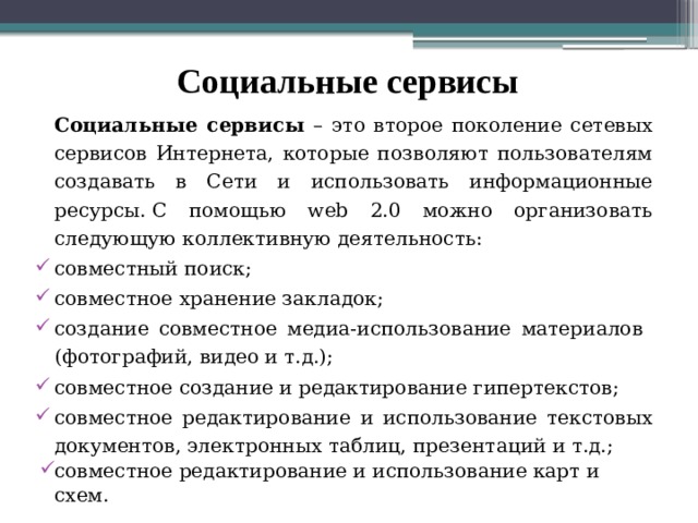 Социальные сервисы   Социальные сервисы – это второе поколение сетевых сервисов Интернета, которые позволяют пользователям создавать в Сети и использовать информационные ресурсы. С помощью web 2.0 можно организовать следующую коллективную деятельность: совместный поиск; совместное хранение закладок; создание совместное медиа-использование материалов (фотографий, видео и т.д.); совместное создание и редактирование гипертекстов; совместное редактирование и использование текстовых документов, электронных таблиц, презентаций и т.д.; совместное редактирование и использование карт и схем.  