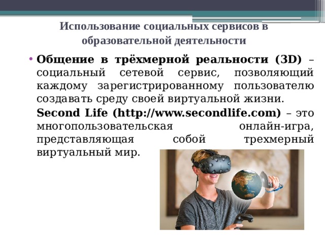 Использование  социальных сервисов в образовательной деятельности Общение в трёхмерной реальности (3D) – социальный сетевой сервис, позволяющий каждому зарегистрированному пользователю создавать среду своей виртуальной жизни.  Second Life (http://www.secondlife.com) – это многопользовательская онлайн-игра, представляющая собой трехмерный виртуальный мир.  