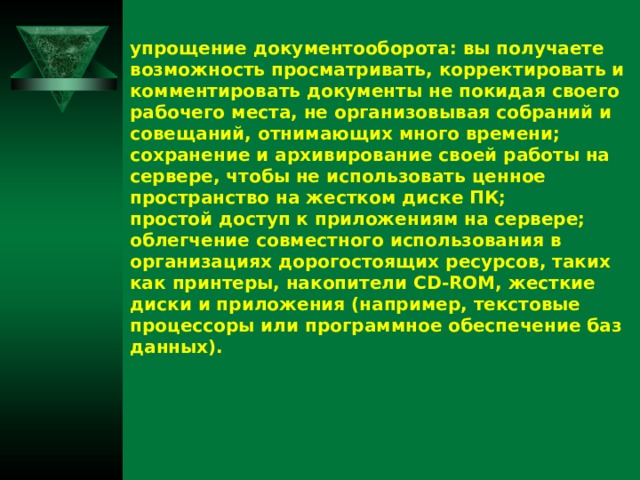 упрощение документооборота: вы получаете возможность просматривать, корректировать и комментировать документы не покидая своего рабочего места, не организовывая собраний и совещаний, отнимающих много времени; сохранение и архивирование своей работы на сервере, чтобы не использовать ценное пространство на жестком диске ПК; простой доступ к приложениям на сервере; облегчение совместного использования в организациях дорогостоящих ресурсов, таких как принтеры, накопители CD-ROM, жесткие диски и приложения (например, текстовые процессоры или программное обеспечение баз данных).