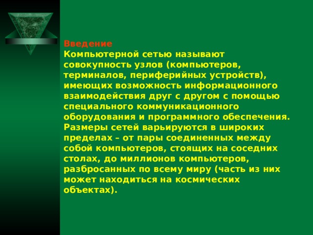 Введение Компьютерной сетью называют совокупность узлов (компьютеров, терминалов, периферийных устройств), имеющих возможность информационного взаимодействия друг с другом с помощью специального коммуникационного оборудования и программного обеспечения. Размеры сетей варьируются в широких пределах – от пары соединенных между собой компьютеров, стоящих на соседних столах, до миллионов компьютеров, разбросанных по всему миру (часть из них может находиться на космических объектах).