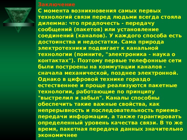 Заключение С момента возникновения самых первых технологий связи перед людьми всегда стояла дилемма: что предпочесть - передачу сообщений (пакетов) или установление соединений (каналов). У каждого способа есть достоинства и недостатки. Сама природа электротехники подвигает к канальной технологии (помните, 
