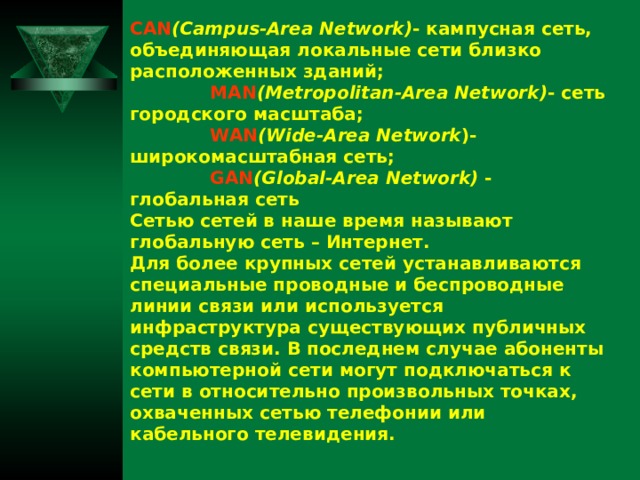 CAN (Campus-Area Network) - кампусная сеть, объединяющая локальные сети близко расположенных зданий;  MAN (Metropolitan-Area Network) - сеть  городского  масштаба ;  WAN (Wide-Area Network )- широкомасштабная  сеть ;  GAN (Global-Area Network) - глобальная  сеть Сетью сетей в наше время называют глобальную сеть – Интернет. Для более крупных сетей устанавливаются специальные проводные и беспроводные линии связи или используется инфраструктура существующих публичных средств связи. В последнем случае абоненты компьютерной сети могут подключаться к сети в относительно произвольных точках, охваченных сетью телефонии или кабельного телевидения.