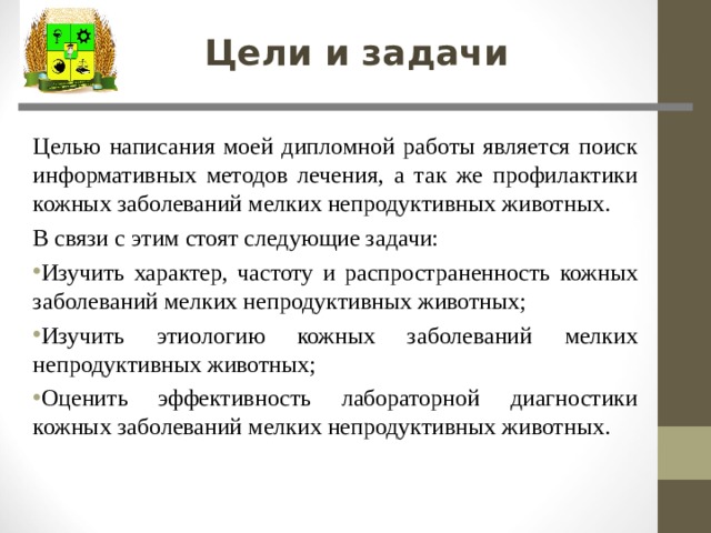 Цели и задачи Целью написания моей дипломной работы является поиск информативных методов лечения, а так же профилактики кожных заболеваний мелких непродуктивных животных. В связи с этим стоят следующие задачи: Изучить характер, частоту и распространенность кожных заболеваний мелких непродуктивных животных; Изучить этиологию кожных заболеваний мелких непродуктивных животных; Оценить эффективность лабораторной диагностики кожных заболеваний мелких непродуктивных животных. 