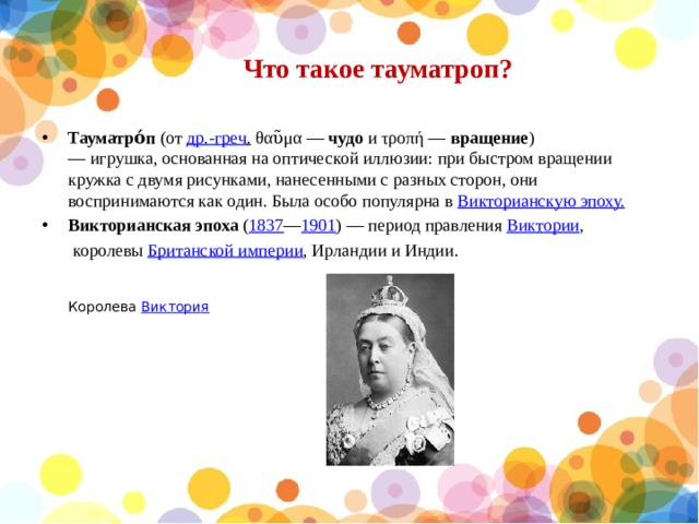 Что такое тауматроп?   Тауматро́п  (от  др.-греч .  θαῦμα —  чудо  и τροπή —  вращение ) — игрушка, основанная на оптической иллюзии: при быстром вращении кружка с двумя рисунками, нанесенными с разных сторон, они воспринимаются как один. Была особо популярна в  Викторианскую эпоху. Викторианская эпоха  ( 1837 — 1901 ) — период правления  Виктории ,  королевы  Британской империи , Ирландии и Индии.  Королева  Виктория 