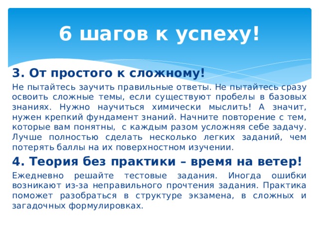 6 шагов к успеху! 3. От простого к сложному! Не пытайтесь заучить правильные ответы. Не пытайтесь сразу освоить сложные темы, если существуют пробелы в базовых знаниях. Нужно научиться химически мыслить! А значит, нужен крепкий фундамент знаний. Начните повторение с тем, которые вам понятны, с каждым разом усложняя себе задачу. Лучше полностью сделать несколько легких заданий, чем потерять баллы на их поверхностном изучении. 4. Теория без практики – время на ветер! Ежедневно решайте тестовые задания. Иногда ошибки возникают из-за неправильного прочтения задания. Практика поможет разобраться в структуре экзамена, в сложных и загадочных формулировках. 