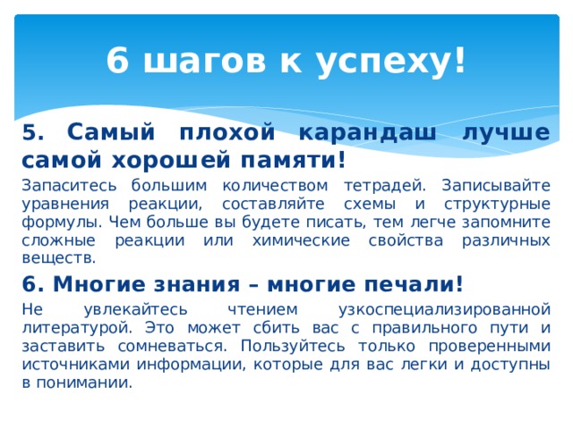 6 шагов к успеху! 5. Самый плохой карандаш лучше самой хорошей памяти! Запаситесь большим количеством тетрадей. Записывайте уравнения реакции, составляйте схемы и структурные формулы. Чем больше вы будете писать, тем легче запомните сложные реакции или химические свойства различных веществ. 6. Многие знания – многие печали! Не увлекайтесь чтением узкоспециализированной литературой. Это может сбить вас с правильного пути и заставить сомневаться. Пользуйтесь только проверенными источниками информации, которые для вас легки и доступны в понимании. 