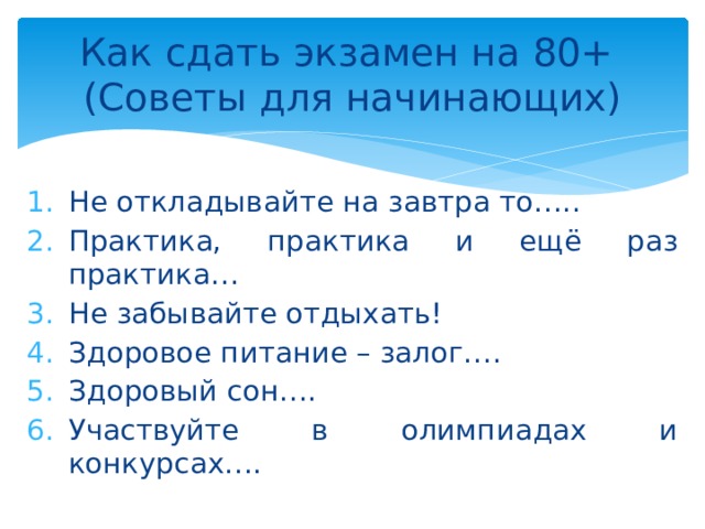 Как сдать экзамен на 80+  (Советы для начинающих) Не откладывайте на завтра то….. Практика, практика и ещё раз практика… Не забывайте отдыхать! Здоровое питание – залог…. Здоровый сон…. Участвуйте в олимпиадах и конкурсах…. 