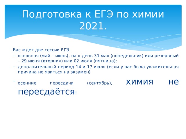 Подготовка к ЕГЭ по химии 2021. Вас ждет две сессии ЕГЭ: основная (май – июнь), наш день 31 мая (понедельник) или резервный – 29 июня (вторник) или 02 июля (пятница); дополнительный период 14 и 17 июля (если у вас была уважительная причина не явиться на экзамен) осенние пересдачи (сентябрь), химия не пересдаётся ! 