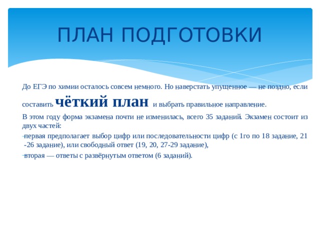 ПЛАН ПОДГОТОВКИ До ЕГЭ по химии осталось совсем немного. Но наверстать упущенное — не поздно, если составить чёткий план и выбрать правильное направление. В этом году форма экзамена почти не изменилась, всего 35 заданий. Экзамен состоит из двух частей: первая предполагает выбор цифр или последовательности цифр (с 1го по 18 задание, 21 -26 задание), или свободный ответ (19, 20, 27-29 задание), вторая — ответы с развёрнутым ответом (6 заданий). 