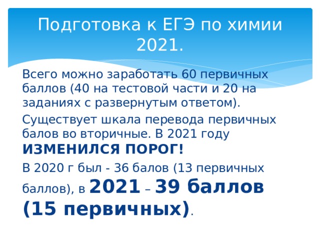 Подготовка к ЕГЭ по химии 2021. Всего можно заработать 60 первичных баллов (40 на тестовой части и 20 на заданиях с развернутым ответом). Существует шкала перевода первичных балов во вторичные. В 2021 году ИЗМЕНИЛСЯ ПОРОГ!  В 2020 г был - 36 балов (13 первичных баллов), в 2021 – 39 баллов (15 первичных) . 