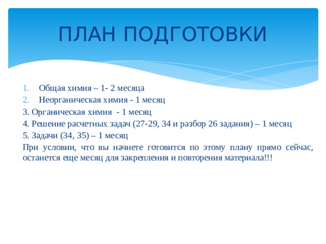 ПЛАН ПОДГОТОВКИ Общая химия – 1- 2 месяца Неорганическая химия - 1 месяц 3. Органическая химия - 1 месяц 4. Решение расчетных задач (27-29, 34 и разбор 26 задания) – 1 месяц 5. Задачи (34, 35) – 1 месяц При условии, что вы начнете готовится по этому плану прямо сейчас, останется еще месяц для закрепления и повторения материала!!! 