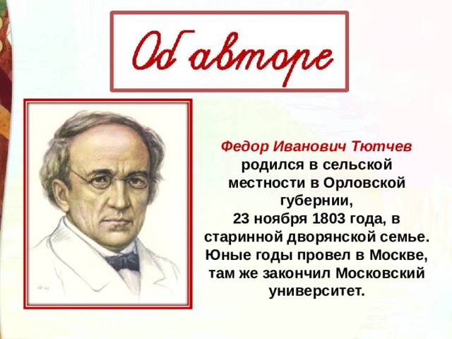   Федор Иванович Тютчев   родился в сельской местности в Орловской губернии, 23 ноября 1803 года, в старинной дворянской семье. Юные годы провел в Москве, там же закончил Московский университет. 