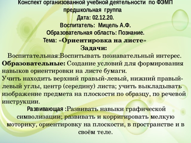 Конспект организованной учебной деятельности по ФЭМП предшкольная группа Дата: 02.12.20. Воспитатель: Мицель А.Ф. Образовательная область: Познание. Тема: «Ориентировка на листе» Задачи:  Воспитательная:Воспитывать познавательный интерес. Образовательные:  Создание условий для формирования навыков ориентировки на листе бумаги. Учить находить верхний правый-левый, нижний правый-левый углы, центр (середину) листа; учить выкладывать изображение предмета на плоскости по образцу, по речевой инструкции.  Развивающая : Развивать навыки графической символизации; развивать и корригировать мелкую моторику, ориентировку на плоскости, в пространстве и в своём теле. 