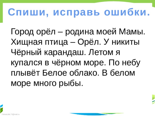 Спиши, исправь ошибки. Город орёл – родина моей Мамы. Хищная птица – Орёл. У никиты Чёрный карандаш. Летом я купался в чёрном море. По небу плывёт Белое облако. В белом море много рыбы. 