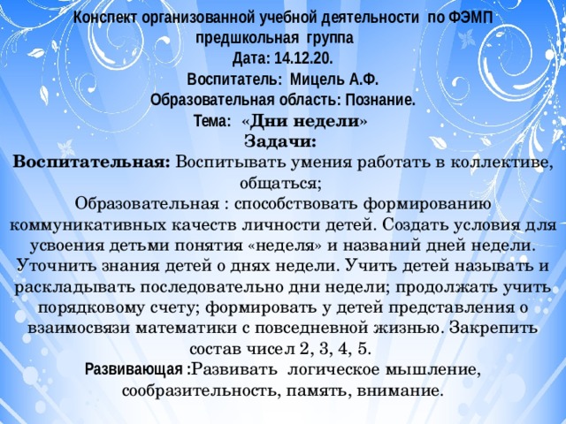 Конспект организованной учебной деятельности по ФЭМП предшкольная группа Дата: 14.12.20. Воспитатель: Мицель А.Ф. Образовательная область: Познание. Тема: «Дни недели»  Задачи: Воспитательная: Воспитывать умения работать в коллективе, общаться; Образовательная : способствовать формированию коммуникативных качеств личности детей. Создать условия для усвоения детьми понятия «неделя» и названий дней недели. Уточнить знания детей о днях недели. Учить детей называть и раскладывать последовательно дни недели; продолжать учить порядковому счету; формировать у детей представления о взаимосвязи математики с повседневной жизнью. Закрепить состав чисел 2, 3, 4, 5. Развивающая : Развивать  логическое мышление, сообразительность, память, внимание. 