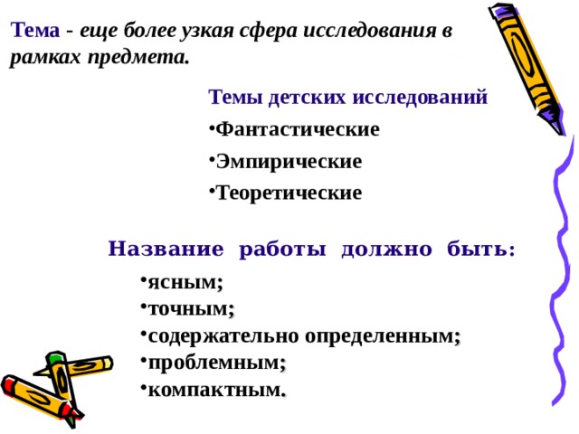 Тема - еще более узкая сфера исследования в рамках  предмета.  Темы детских исследований  Фантастические Эмпирические Теоретические Название работы должно быть: ясным ; точным ; содержательно определенным ; проблемным ; компактным . 