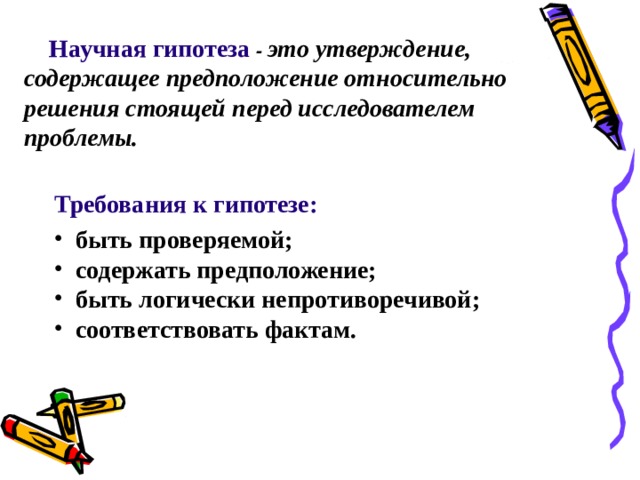 Научная гипотеза - это утверждение, содержащее предположение относительно решения стоящей перед исследователем проблемы. Требования к гипотезе:   быть проверяемой;  содержать предположение;  быть логически непротиворечивой;  соответствовать фактам. 