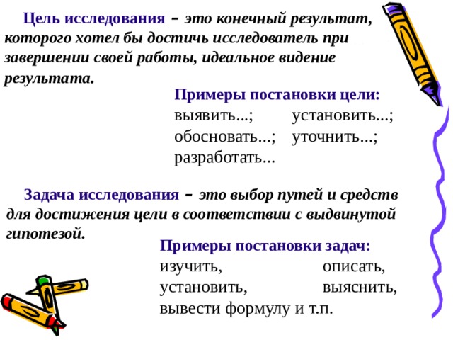 Цель исследования – это конечный результат, которого хотел бы достичь исследователь при завершении своей работы, идеальное видение результата . Примеры постановки цели: выявить...;  установить...; обосновать...;  уточнить...; разработать... Задача исследования – это выбор путей и средств для достижения цели в соответствии с выдвинутой гипотезой. Примеры постановки задач: изучить,    описать, установить,   выяснить, вывести формулу и т.п.  