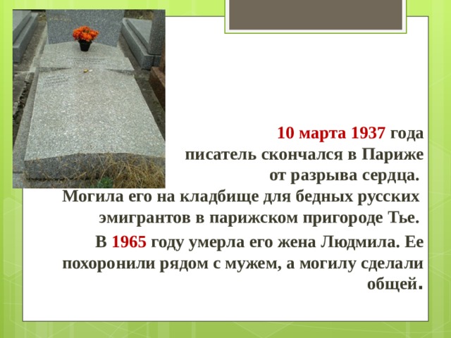      10 марта 1937 года писатель скончался в Париже  от разрыва сердца.  Могила его на кладбище для бедных русских эмигрантов в парижском пригороде Тье. В 1965 году умерла его жена Людмила. Ее похоронили рядом с мужем, а могилу сделали общей . 