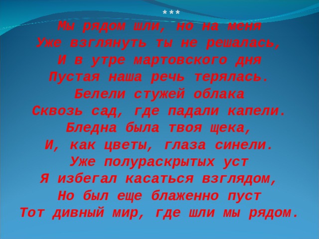 *** Мы рядом шли, но на меня Уже взглянуть ты не решалась, И в утре мартовского дня Пустая наша речь терялась. Белели стужей облака Сквозь сад, где падали капели. Бледна была твоя щека, И, как цветы, глаза синели. Уже полураскрытых уст Я избегал касаться взглядом, Но был еще блаженно пуст Тот дивный мир, где шли мы рядом. 