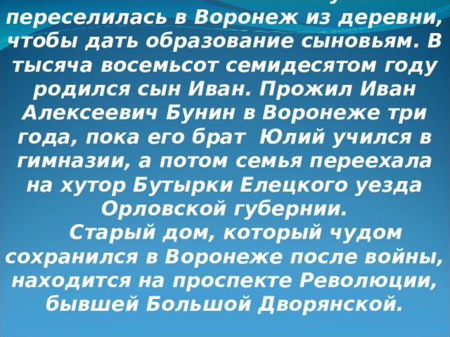 Семья обедневшего помещика Алексея Николаевича Бунина переселилась в Воронеж из деревни, чтобы дать образование сыновьям. В тысяча восемьсот семидесятом году родился сын Иван. Прожил Иван Алексеевич Бунин в Воронеже три года, пока его брат Юлий учился в гимназии, а потом семья переехала на хутор Бутырки Елецкого уезда Орловской губернии. Старый дом, который чудом сохранился в Воронеже после войны, находится на проспекте Революции, бывшей Большой Дворянской. 