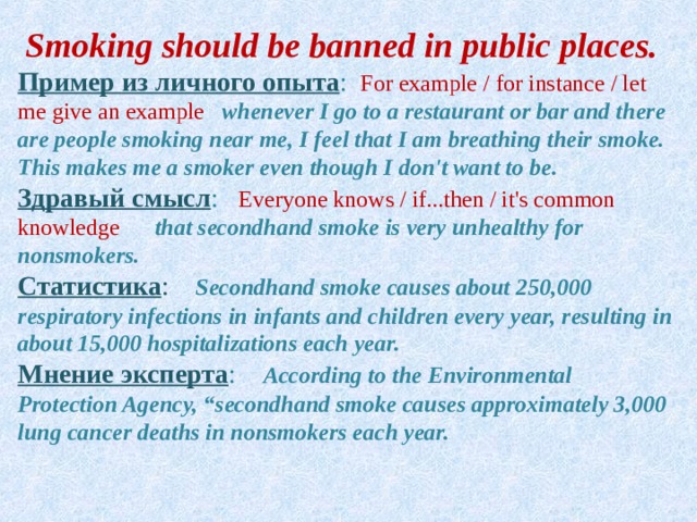 Smoking should be banned in public places.  Пример  из  личного  опыта :  For example / for instance / let me give an example   whenever I go to a restaurant or bar and there are people smoking near me, I feel that I am breathing their smoke. This makes me a smoker even though I don't want to be. Здравый  смысл :  Everyone knows / if...then / it's common knowledge   that secondhand smoke is very unhealthy for nonsmokers. Статистика :   Secondhand smoke causes about 250,000 respiratory infections in infants and children every year, resulting in about 15,000 hospitalizations each year. Мнение  эксперта :  According to the Environmental Protection Agency, “secondhand smoke causes approximately 3,000 lung cancer deaths in nonsmokers each year. 
