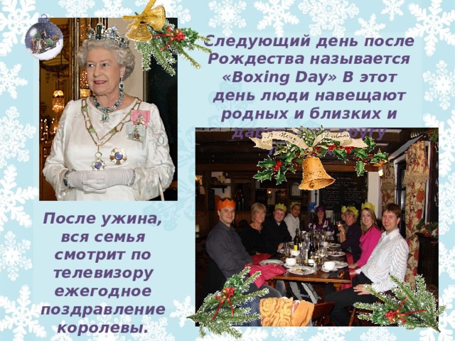 Следующий день после Рождества называется «Boxing Day» В этот день люди навещают родных и близких и дарят друг другу подарки. После ужина, вся семья смотрит по телевизору ежегодное поздравление королевы. 