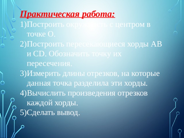 Практическая работа: Построить окружность с центром в точке О. Построить пересекающиеся хорды АВ и CD. Обозначить точку их пересечения. Измерить длины отрезков, на которые данная точка разделила эти хорды. Вычислить произведения отрезков каждой хорды. Сделать вывод. 
