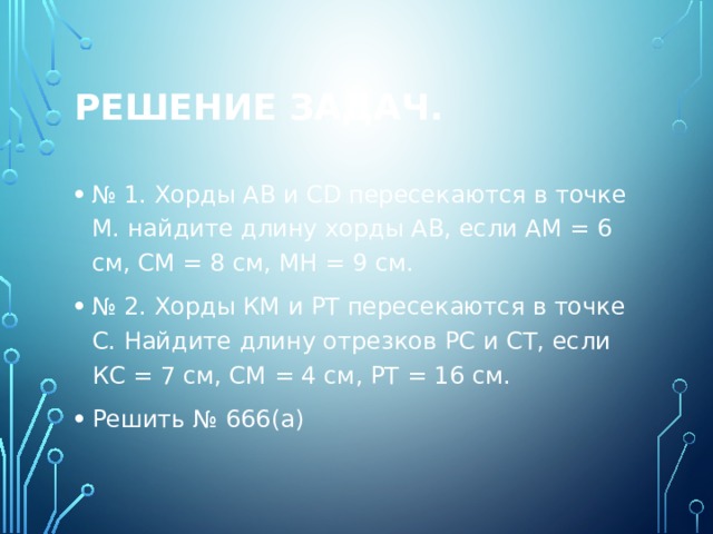Решение задач. № 1. Хорды АВ и CD пересекаются в точке М. найдите длину хорды АВ, если АМ = 6 см, СМ = 8 см, МН = 9 см. № 2. Хорды КМ и РТ пересекаются в точке С. Найдите длину отрезков РС и СТ, если КС = 7 см, СМ = 4 см, РТ = 16 см. Решить № 666(а) 