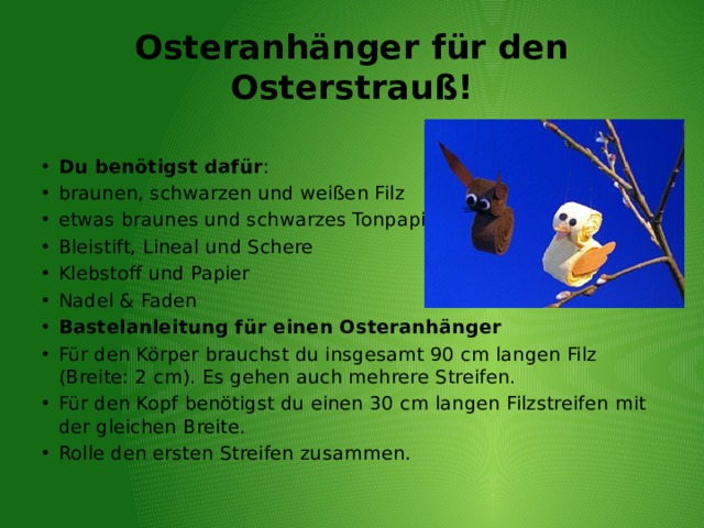 Osteranhänger für den Osterstrauß! Du benötigst dafür : braunen, schwarzen und weißen Filz etwas braunes und schwarzes Tonpapier Bleistift, Lineal und Schere Klebstoff und Papier Nadel & Faden Bastelanleitung für einen Osteranhänger Für den Körper brauchst du insgesamt 90 cm langen Filz (Breite: 2 cm). Es gehen auch mehrere Streifen. Für den Kopf benötigst du einen 30 cm langen Filzstreifen mit der gleichen Breite. Rolle den ersten Streifen zusammen. 