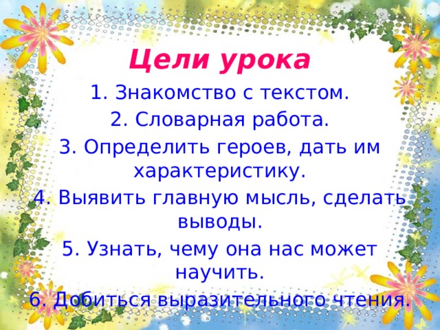 Цели урока 1. Знакомство с текстом. 2. Словарная работа. 3. Определить героев, дать им характеристику. 4. Выявить главную мысль, сделать выводы. 5. Узнать, чему она нас может научить. 6. Добиться выразительного чтения. 