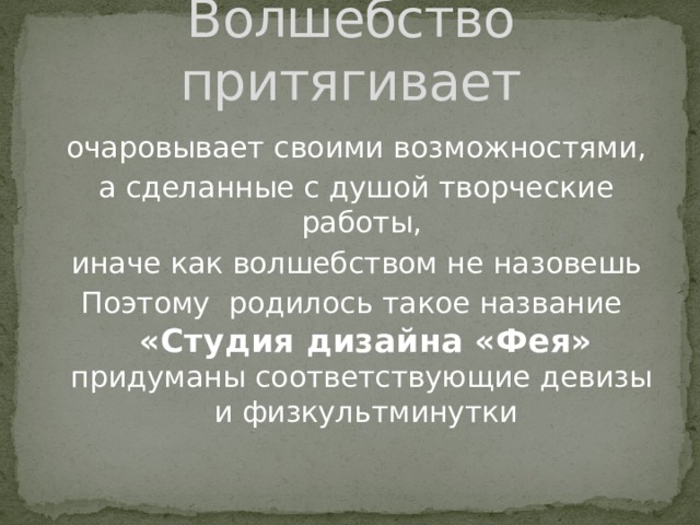 Волшебство притягивает  очаровывает своими возможностями, а сделанные с душой творческие работы, иначе как волшебством не назовешь Поэтому родилось такое название  «Студия дизайна «Фея»  придуманы соответствующие девизы  и физкультминутки 