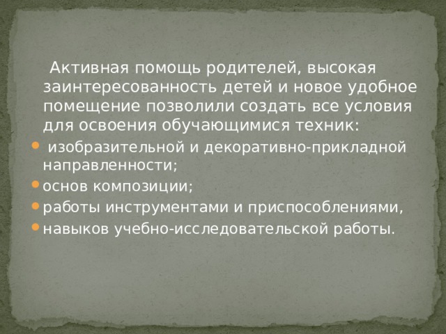  Активная помощь родителей, высокая заинтересованность детей и новое удобное помещение позволили создать все условия для освоения обучающимися техник:  изобразительной и декоративно-прикладной направленности; основ композиции; работы инструментами и приспособлениями, навыков учебно-исследовательской работы. 