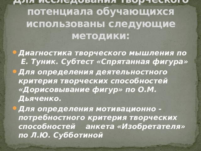 Для исследования творческого потенциала обучающихся использованы следующие методики: Диагностика творческого мышления по  Е. Туник. Субтест «Спрятанная фигура» Для определения деятельностного критерия творческих способностей «Дорисовывание фигур» по О.М. Дьяченко. Для определения мотивационно - потребностного критерия творческих способностей анкета «Изобретателя» по Л.Ю. Субботиной 