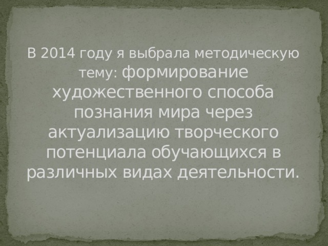 В 2014 году я выбрала методическую тему: формирование художественного способа познания мира через актуализацию творческого потенциала обучающихся в различных видах деятельности. В 2014 году я выбрала методическую тему: формирование художественного способа познания мира через актуализацию творческого потенциала обучающихся в различных видах деятельности.  Художественный способ познания мира – это образное мышление, восприятие  актуализация – это активация качества (разбудить)  творческий потенциал – это сторона интеллекта  характеризуется новизной в мышлении и оригинальностью при решении задач.    