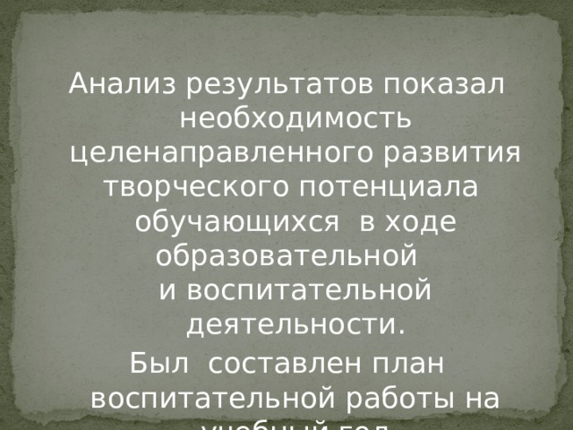 Анализ результатов показал необходимость целенаправленного развития творческого потенциала обучающихся в ходе образовательной  и воспитательной деятельности. Был составлен план воспитательной работы на учебный год 