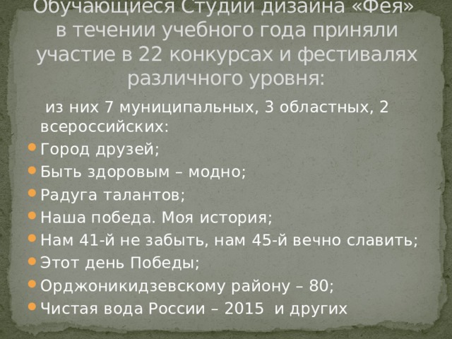 Обучающиеся Студии дизайна «Фея»  в течении учебного года приняли участие в 22 конкурсах и фестивалях различного уровня:   из них 7 муниципальных, 3 областных, 2 всероссийских: Город друзей; Быть здоровым – модно; Радуга талантов; Наша победа. Моя история; Нам 41-й не забыть, нам 45-й вечно славить; Этот день Победы; Орджоникидзевскому району – 80; Чистая вода России – 2015 и других 