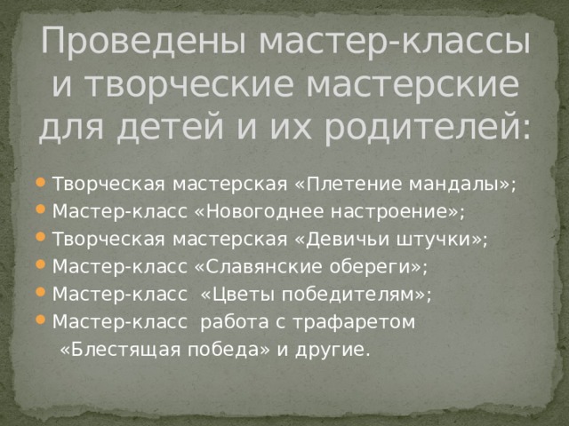 Проведены мастер-классы и творческие мастерские для детей и их родителей:   Творческая мастерская «Плетение мандалы»; Мастер-класс «Новогоднее настроение»; Творческая мастерская «Девичьи штучки»; Мастер-класс «Славянские обереги»; Мастер-класс «Цветы победителям»; Мастер-класс работа с трафаретом  «Блестящая победа» и другие.   