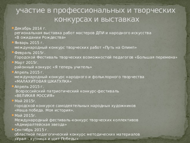 участие в профессиональных и творческих  конкурсах и выставках Декабрь 2014 г.  региональная выставка работ мастеров ДПИ и народного искусства  «В ожидании Рождества» Январь 2015 г.  международный конкурс творческих работ «Путь на Олимп» Февраль 2015г.  Городской Фестиваль творческих возможностей педагогов «Большая перемена» Март 2015г.  районный конкурс «Я теперь учитель» Апрель 2015 г.  международный конкурс народного и фольклорного творчества  «МАЛАХИТОВАЯ ШКАТУЛКА» Апрель 2015 г.  Всероссийский патриотический конкурс-фестиваль  «ВЕЛИКАЯ РОССИЯ» Май 2015г.  городской конкурсе самодеятельных народных художников  «Наша победа. Моя история». Май 2015г.  Международный фестиваль-конкурс творческих коллективов  «Адмиралтейская звезда» Сентябрь 2015 г.  областной педагогический конкурс методических материалов  «Урал – кузница и щит Победы» 