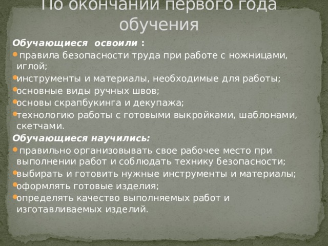 По окончании первого года обучения Обучающиеся освоили :   правила безопасности труда при работе с ножницами, иглой; инструменты и материалы, необходимые для работы; основные виды ручных швов; основы скрапбукинга и декупажа; технологию работы с готовыми выкройками, шаблонами, скетчами. Обучающиеся научились:  правильно организовывать свое рабочее место при выполнении работ и соблюдать технику безопасности; выбирать и готовить нужные инструменты и материалы; оформлять готовые изделия; определять качество выполняемых работ и изготавливаемых изделий. 