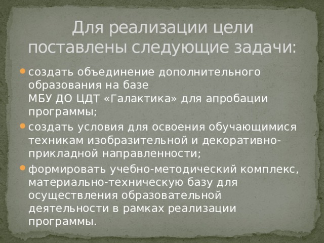 Для реализации цели поставлены следующие задачи: создать объединение дополнительного образования на базе  МБУ ДО ЦДТ «Галактика» для апробации программы; создать условия для освоения обучающимися техникам изобразительной и декоративно-прикладной направленности; формировать учебно-методический комплекс, материально-техническую базу для осуществления образовательной деятельности в рамках реализации программы. 